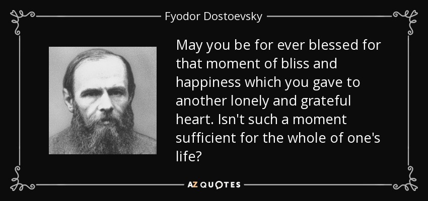May you be for ever blessed for that moment of bliss and happiness which you gave to another lonely and grateful heart. Isn't such a moment sufficient for the whole of one's life? - Fyodor Dostoevsky