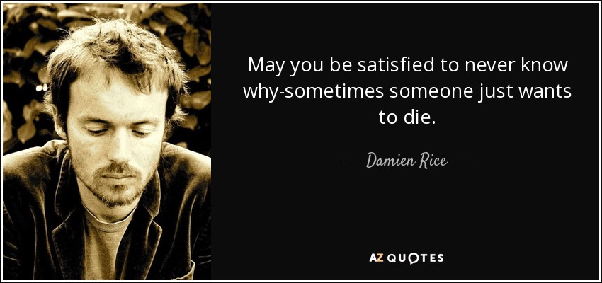 May you be satisfied to never know why-sometimes someone just wants to die. - Damien Rice