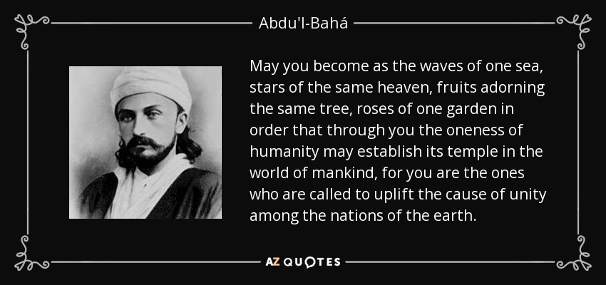May you become as the waves of one sea, stars of the same heaven, fruits adorning the same tree, roses of one garden in order that through you the oneness of humanity may establish its temple in the world of mankind, for you are the ones who are called to uplift the cause of unity among the nations of the earth. - Abdu'l-Bahá