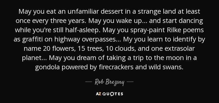 May you eat an unfamiliar dessert in a strange land at least once every three years. May you wake up... and start dancing while you're still half-asleep. May you spray-paint Rilke poems as graffiti on highway overpasses... My you learn to identify by name 20 flowers, 15 trees, 10 clouds, and one extrasolar planet... May you dream of taking a trip to the moon in a gondola powered by firecrackers and wild swans. - Rob Brezsny