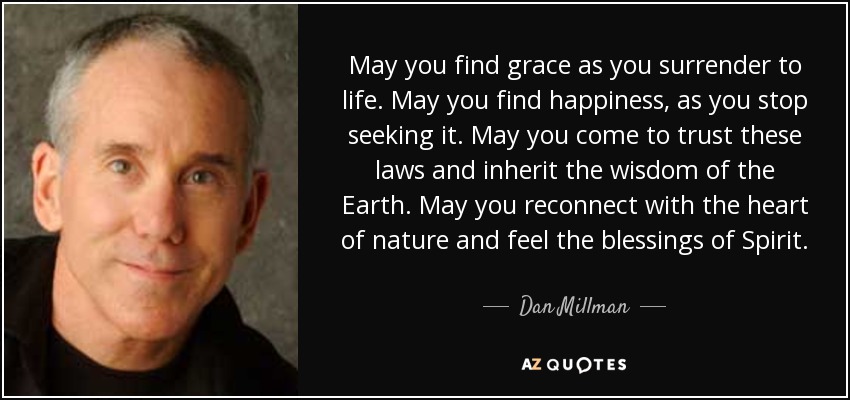 May you find grace as you surrender to life. May you find happiness, as you stop seeking it. May you come to trust these laws and inherit the wisdom of the Earth. May you reconnect with the heart of nature and feel the blessings of Spirit. - Dan Millman