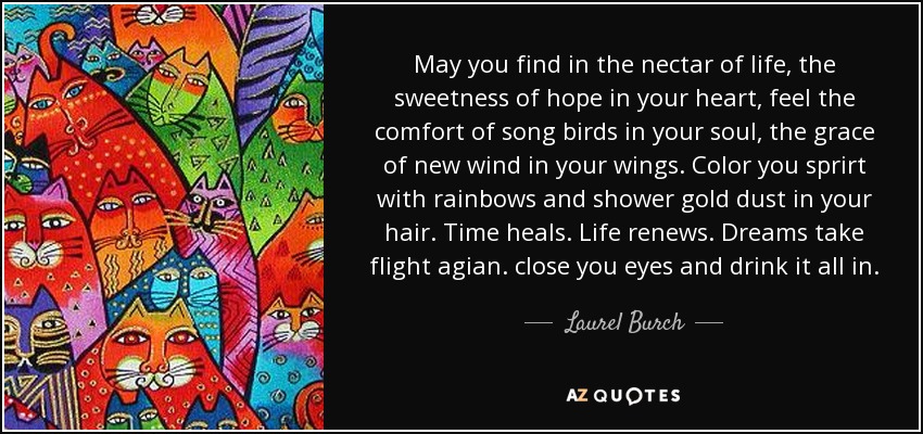 May you find in the nectar of life, the sweetness of hope in your heart, feel the comfort of song birds in your soul, the grace of new wind in your wings. Color you sprirt with rainbows and shower gold dust in your hair. Time heals. Life renews. Dreams take flight agian. close you eyes and drink it all in. - Laurel Burch