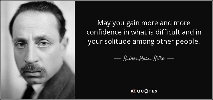 May you gain more and more confidence in what is difficult and in your solitude among other people. - Rainer Maria Rilke