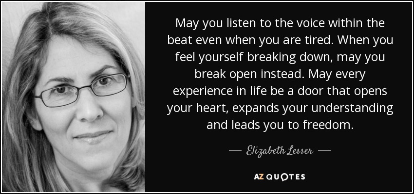 May you listen to the voice within the beat even when you are tired. When you feel yourself breaking down, may you break open instead. May every experience in life be a door that opens your heart, expands your understanding and leads you to freedom. - Elizabeth Lesser