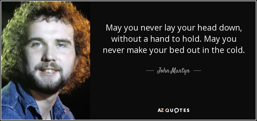 May you never lay your head down, without a hand to hold. May you never make your bed out in the cold. - John Martyn