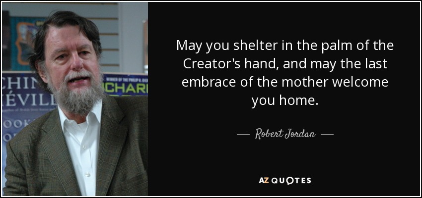 May you shelter in the palm of the Creator's hand, and may the last embrace of the mother welcome you home. - Robert Jordan