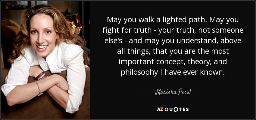 May you walk a lighted path. May you fight for truth - your truth, not someone else's - and may you understand, above all things, that you are the most important concept, theory, and philosophy I have ever known. - Marisha Pessl