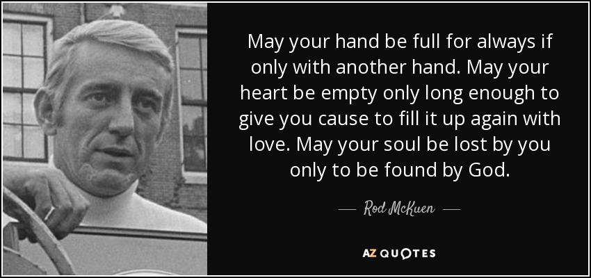 May your hand be full for always if only with another hand. May your heart be empty only long enough to give you cause to fill it up again with love. May your soul be lost by you only to be found by God. - Rod McKuen