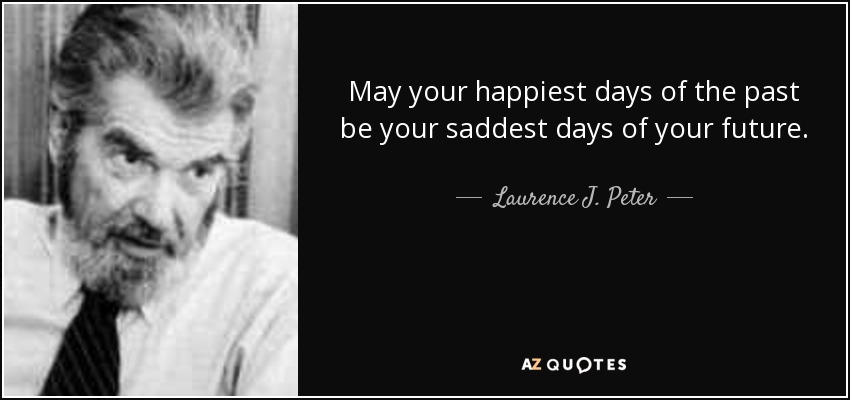 May your happiest days of the past be your saddest days of your future. - Laurence J. Peter