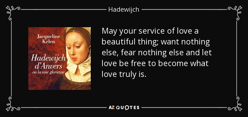 May your service of love a beautiful thing; want nothing else, fear nothing else and let love be free to become what love truly is. - Hadewijch