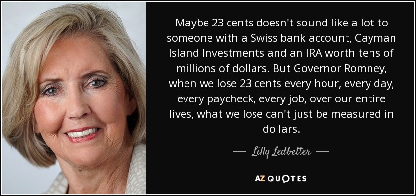 Maybe 23 cents doesn't sound like a lot to someone with a Swiss bank account, Cayman Island Investments and an IRA worth tens of millions of dollars. But Governor Romney, when we lose 23 cents every hour, every day, every paycheck, every job, over our entire lives, what we lose can't just be measured in dollars. - Lilly Ledbetter