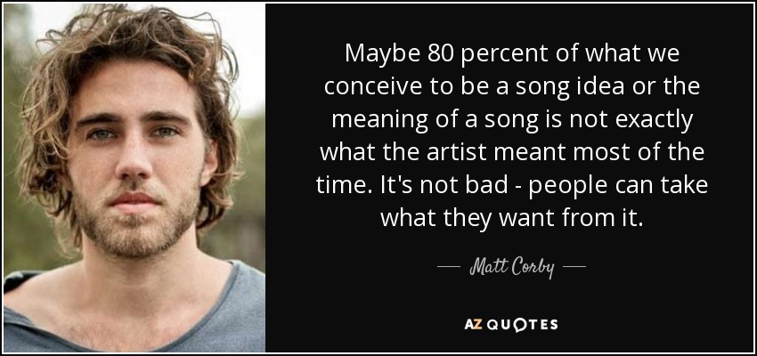 Maybe 80 percent of what we conceive to be a song idea or the meaning of a song is not exactly what the artist meant most of the time. It's not bad - people can take what they want from it. - Matt Corby
