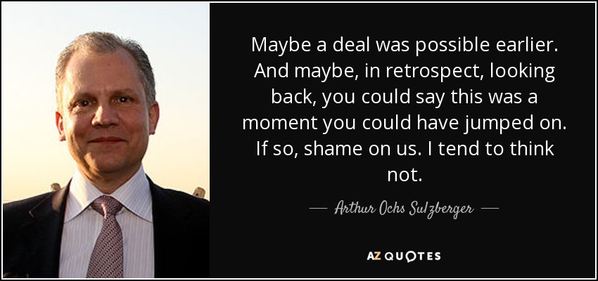 Maybe a deal was possible earlier. And maybe, in retrospect, looking back, you could say this was a moment you could have jumped on. If so, shame on us. I tend to think not. - Arthur Ochs Sulzberger, Jr.