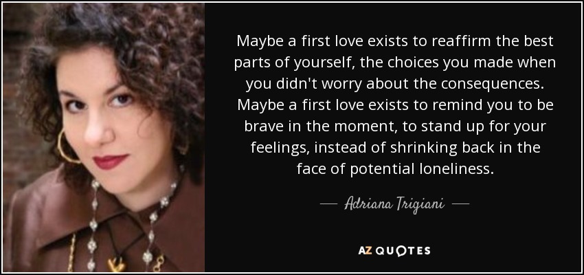 Maybe a first love exists to reaffirm the best parts of yourself, the choices you made when you didn't worry about the consequences. Maybe a first love exists to remind you to be brave in the moment, to stand up for your feelings, instead of shrinking back in the face of potential loneliness. - Adriana Trigiani