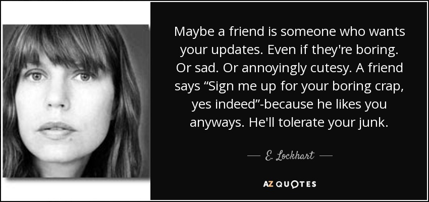 Maybe a friend is someone who wants your updates. Even if they're boring. Or sad. Or annoyingly cutesy. A friend says “Sign me up for your boring crap, yes indeed”-because he likes you anyways. He'll tolerate your junk. - E. Lockhart