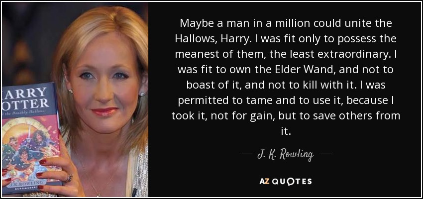 Maybe a man in a million could unite the Hallows, Harry. I was fit only to possess the meanest of them, the least extraordinary. I was fit to own the Elder Wand, and not to boast of it, and not to kill with it. I was permitted to tame and to use it, because I took it, not for gain, but to save others from it. - J. K. Rowling