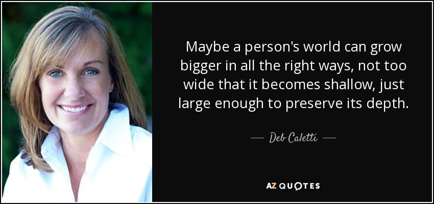 Maybe a person's world can grow bigger in all the right ways, not too wide that it becomes shallow, just large enough to preserve its depth. - Deb Caletti