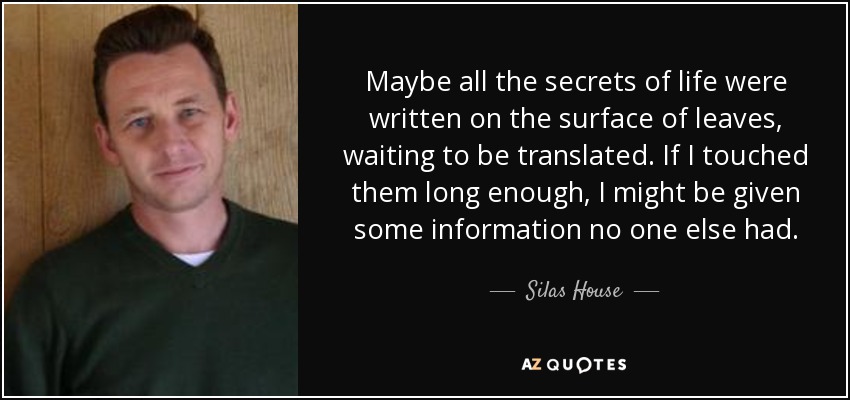 Maybe all the secrets of life were written on the surface of leaves, waiting to be translated. If I touched them long enough, I might be given some information no one else had. - Silas House