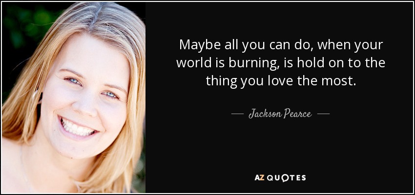 Maybe all you can do, when your world is burning, is hold on to the thing you love the most. - Jackson Pearce