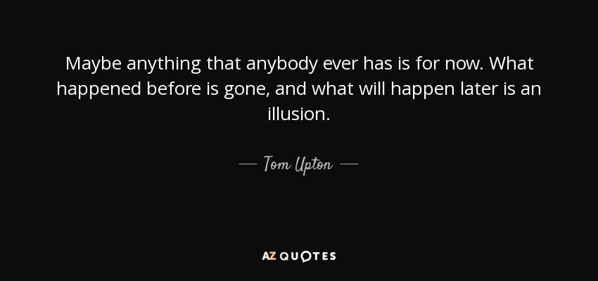 Maybe anything that anybody ever has is for now. What happened before is gone, and what will happen later is an illusion. - Tom Upton