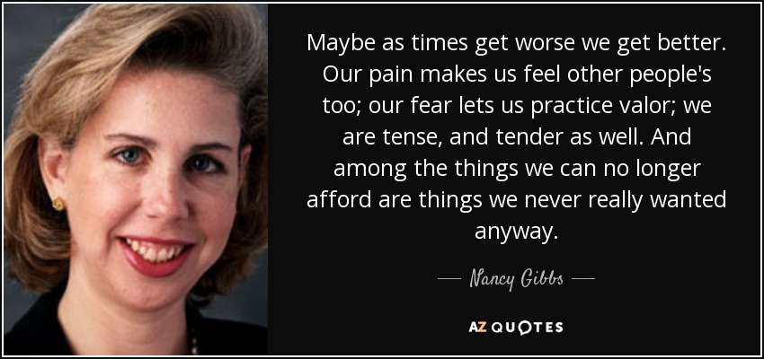 Maybe as times get worse we get better. Our pain makes us feel other people's too; our fear lets us practice valor; we are tense, and tender as well. And among the things we can no longer afford are things we never really wanted anyway. - Nancy Gibbs