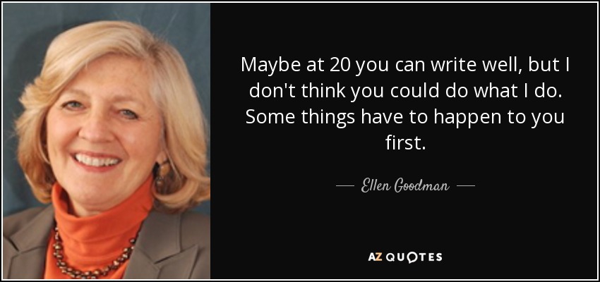 Maybe at 20 you can write well, but I don't think you could do what I do. Some things have to happen to you first. - Ellen Goodman
