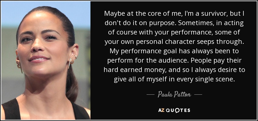 Maybe at the core of me, I'm a survivor, but I don't do it on purpose. Sometimes, in acting of course with your performance, some of your own personal character seeps through. My performance goal has always been to perform for the audience. People pay their hard earned money, and so I always desire to give all of myself in every single scene. - Paula Patton