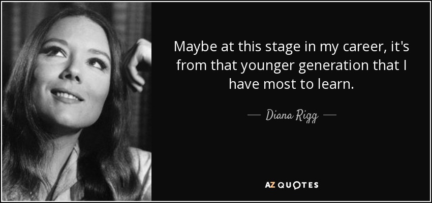 Maybe at this stage in my career, it's from that younger generation that I have most to learn. - Diana Rigg