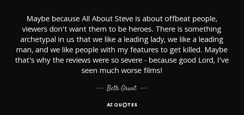Maybe because All About Steve is about offbeat people, viewers don't want them to be heroes. There is something archetypal in us that we like a leading lady, we like a leading man, and we like people with my features to get killed. Maybe that's why the reviews were so severe - because good Lord, I've seen much worse films! - Beth Grant