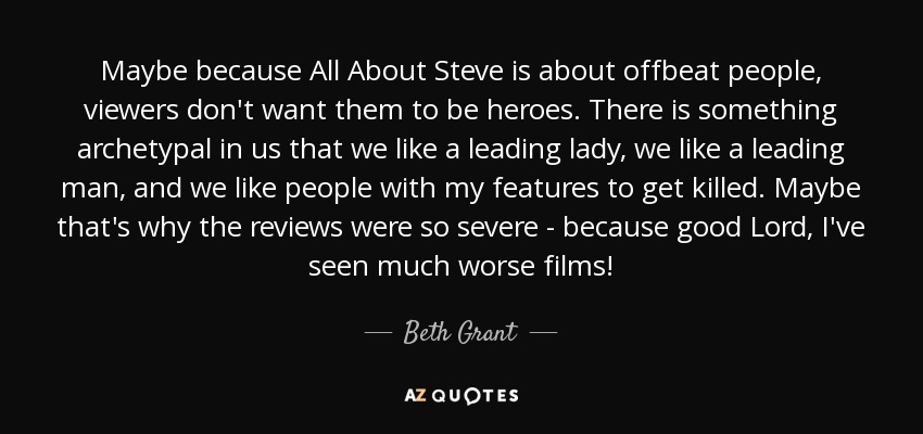 Maybe because All About Steve is about offbeat people, viewers don't want them to be heroes. There is something archetypal in us that we like a leading lady, we like a leading man, and we like people with my features to get killed. Maybe that's why the reviews were so severe - because good Lord, I've seen much worse films! - Beth Grant