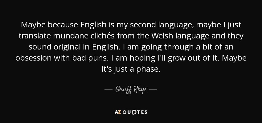 Maybe because English is my second language, maybe I just translate mundane clichés from the Welsh language and they sound original in English. I am going through a bit of an obsession with bad puns. I am hoping I'll grow out of it. Maybe it's just a phase. - Gruff Rhys