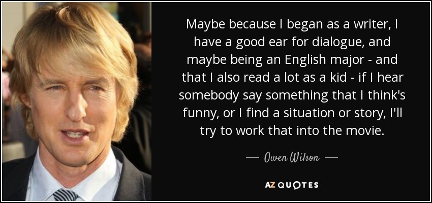 Maybe because I began as a writer, I have a good ear for dialogue, and maybe being an English major - and that I also read a lot as a kid - if I hear somebody say something that I think's funny, or I find a situation or story, I'll try to work that into the movie. - Owen Wilson