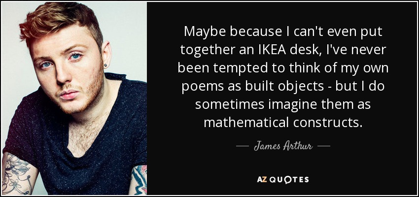 Maybe because I can't even put together an IKEA desk, I've never been tempted to think of my own poems as built objects - but I do sometimes imagine them as mathematical constructs. - James Arthur