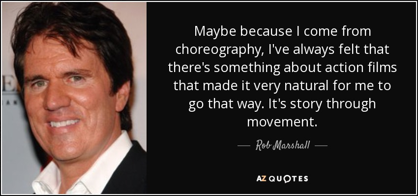 Maybe because I come from choreography, I've always felt that there's something about action films that made it very natural for me to go that way. It's story through movement. - Rob Marshall
