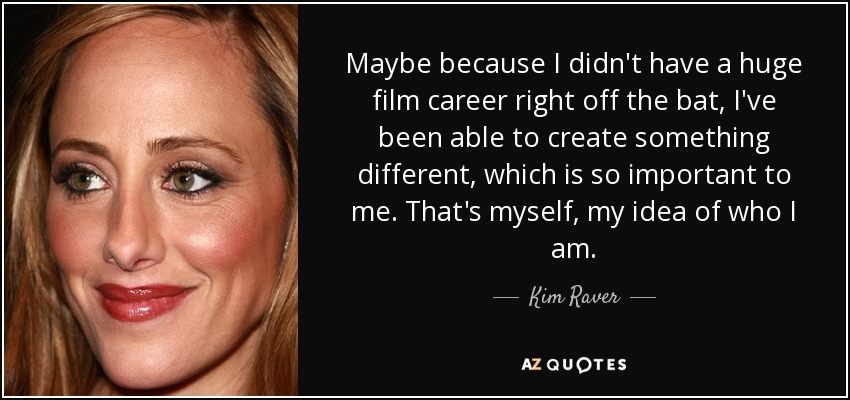 Maybe because I didn't have a huge film career right off the bat, I've been able to create something different, which is so important to me. That's myself, my idea of who I am. - Kim Raver
