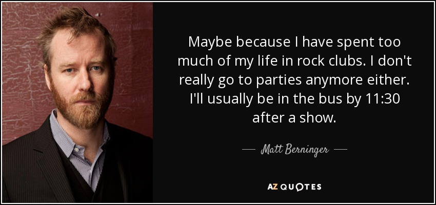 Maybe because I have spent too much of my life in rock clubs. I don't really go to parties anymore either. I'll usually be in the bus by 11:30 after a show. - Matt Berninger