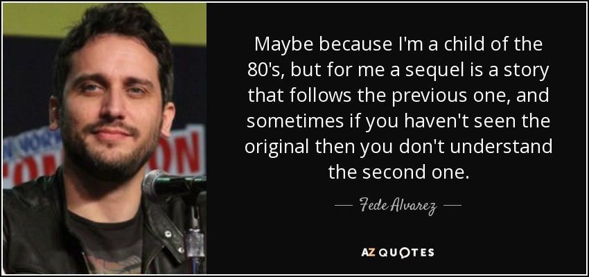 Maybe because I'm a child of the 80's, but for me a sequel is a story that follows the previous one, and sometimes if you haven't seen the original then you don't understand the second one. - Fede Alvarez