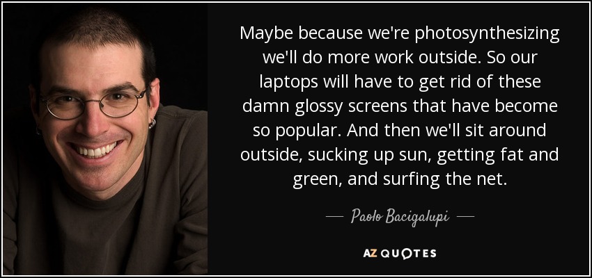 Maybe because we're photosynthesizing we'll do more work outside. So our laptops will have to get rid of these damn glossy screens that have become so popular. And then we'll sit around outside, sucking up sun, getting fat and green, and surfing the net. - Paolo Bacigalupi