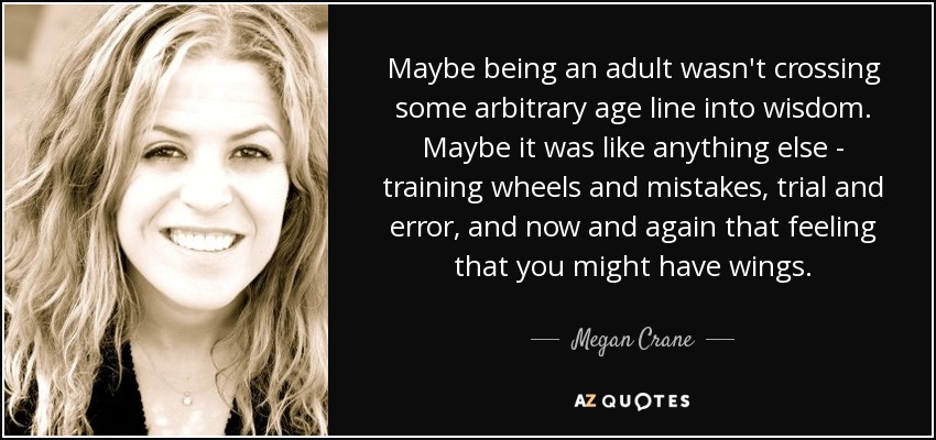 Maybe being an adult wasn't crossing some arbitrary age line into wisdom. Maybe it was like anything else - training wheels and mistakes, trial and error, and now and again that feeling that you might have wings. - Megan Crane
