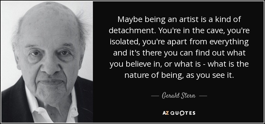 Maybe being an artist is a kind of detachment. You're in the cave, you're isolated, you're apart from everything and it's there you can find out what you believe in, or what is - what is the nature of being, as you see it. - Gerald Stern