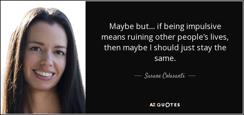 Maybe but... if being impulsive means ruining other people's lives, then maybe I should just stay the same. - Susane Colasanti