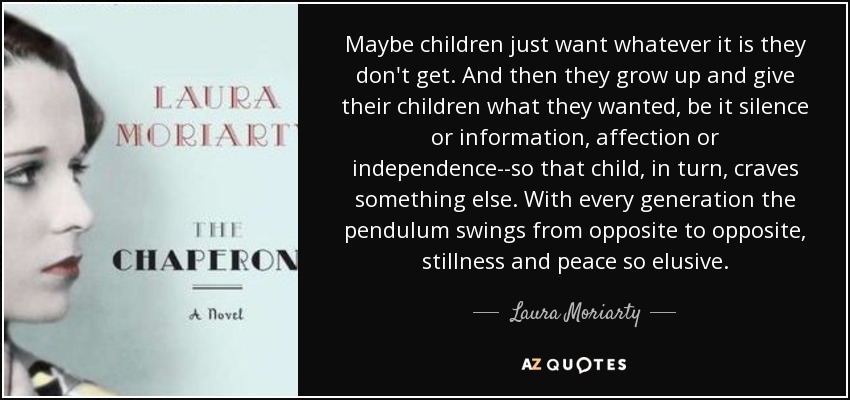 Maybe children just want whatever it is they don't get. And then they grow up and give their children what they wanted, be it silence or information, affection or independence--so that child, in turn, craves something else. With every generation the pendulum swings from opposite to opposite, stillness and peace so elusive. - Laura Moriarty