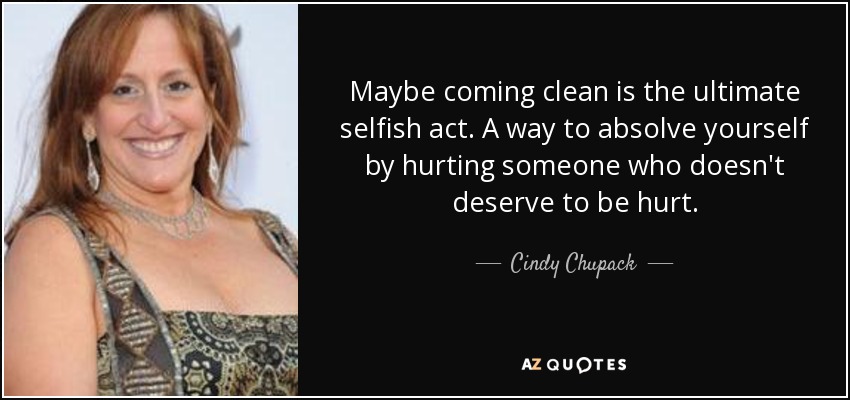 Maybe coming clean is the ultimate selfish act. A way to absolve yourself by hurting someone who doesn't deserve to be hurt. - Cindy Chupack