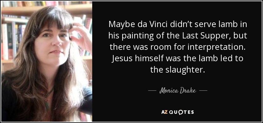 Maybe da Vinci didn’t serve lamb in his painting of the Last Supper, but there was room for interpretation. Jesus himself was the lamb led to the slaughter. - Monica Drake