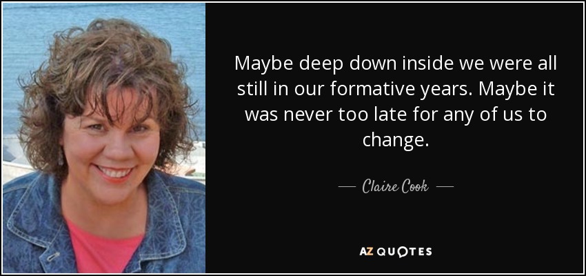 Maybe deep down inside we were all still in our formative years. Maybe it was never too late for any of us to change. - Claire Cook
