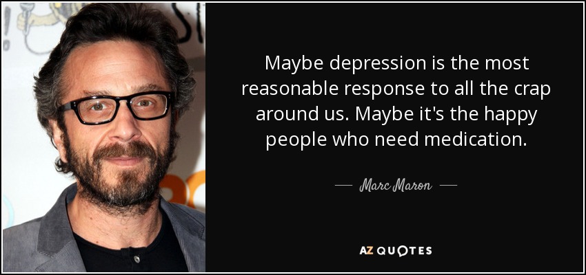 Maybe depression is the most reasonable response to all the crap around us. Maybe it's the happy people who need medication. - Marc Maron
