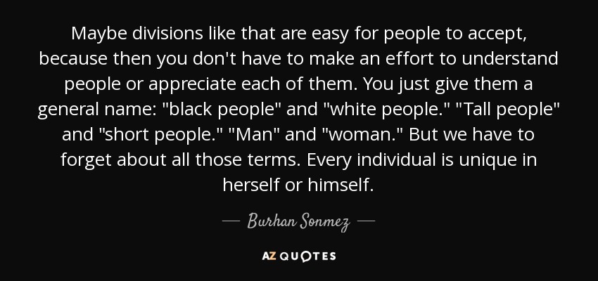 Maybe divisions like that are easy for people to accept, because then you don't have to make an effort to understand people or appreciate each of them. You just give them a general name: 