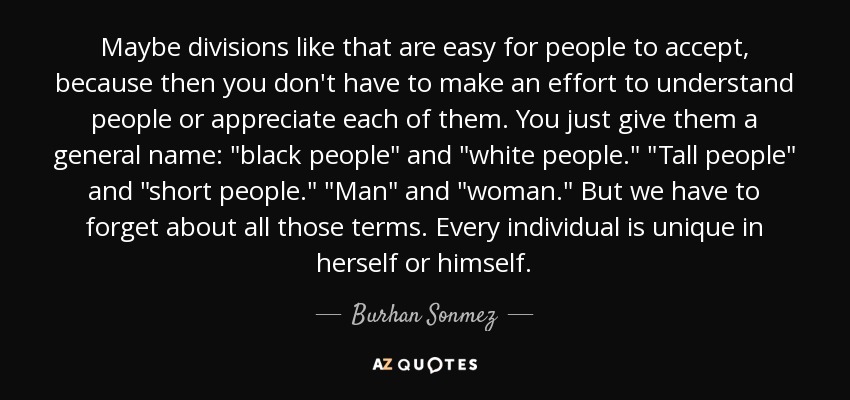 Maybe divisions like that are easy for people to accept, because then you don't have to make an effort to understand people or appreciate each of them. You just give them a general name: 