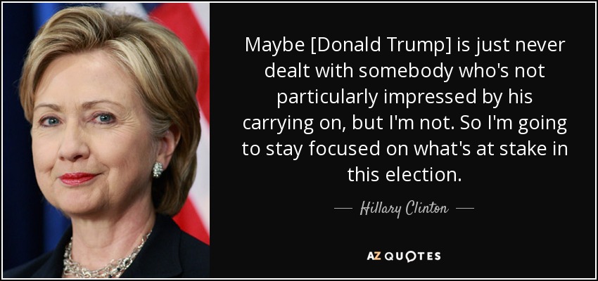 Maybe [Donald Trump] is just never dealt with somebody who's not particularly impressed by his carrying on, but I'm not. So I'm going to stay focused on what's at stake in this election. - Hillary Clinton