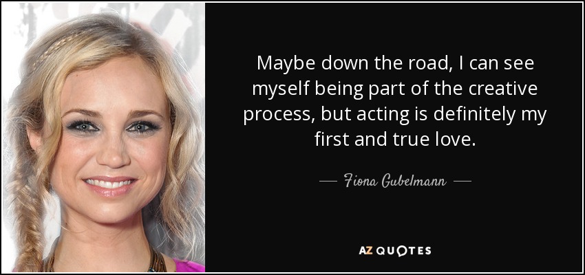 Maybe down the road, I can see myself being part of the creative process, but acting is definitely my first and true love. - Fiona Gubelmann